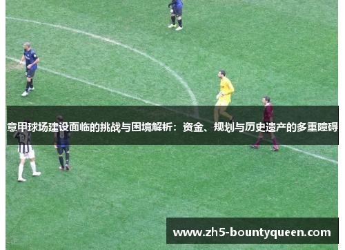 意甲球场建设面临的挑战与困境解析:资金、规划与历史遗产的多重障碍 意甲球场建设面临的挑战与困境解析:资金、规划与历史遗产的多重障碍