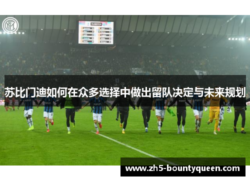 苏比门迪如何在众多选择中做出留队决定与未来规划