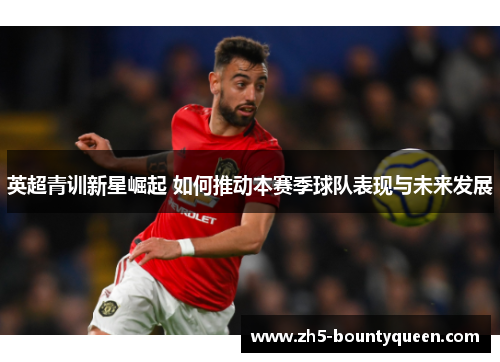 英超青训新星崛起 如何推动本赛季球队表现与未来发展