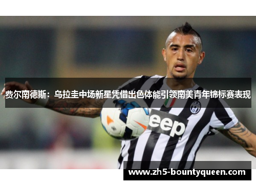 费尔南德斯：乌拉圭中场新星凭借出色体能引领南美青年锦标赛表现