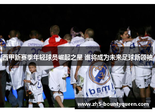 西甲新赛季年轻球员崛起之星 谁将成为未来足球新领袖 西甲新赛季年轻球员崛起之星 谁将成为未来足球新领袖