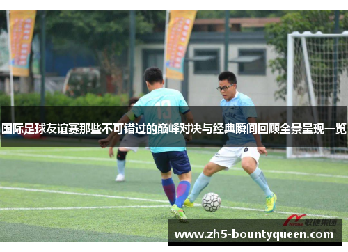 国际足球友谊赛那些不可错过的巅峰对决与经典瞬间回顾全景呈现一览