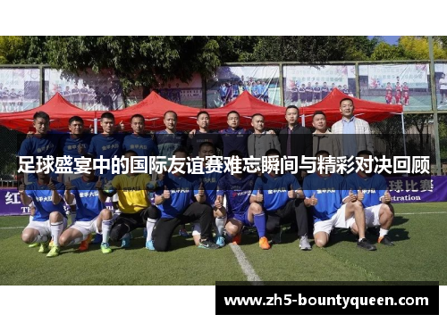 足球盛宴中的国际友谊赛难忘瞬间与精彩对决回顾