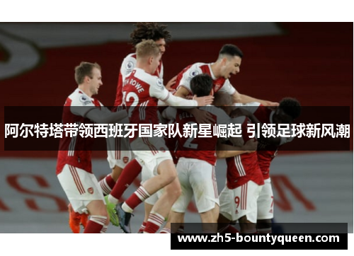 阿尔特塔带领西班牙国家队新星崛起 引领足球新风潮 阿尔特塔带领西班牙国家队新星崛起 引领足球新风潮