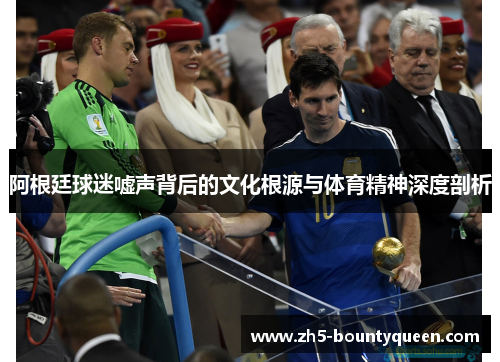 阿根廷球迷嘘声背后的文化根源与体育精神深度剖析 阿根廷球迷嘘声背后的文化根源与体育精神深度剖析