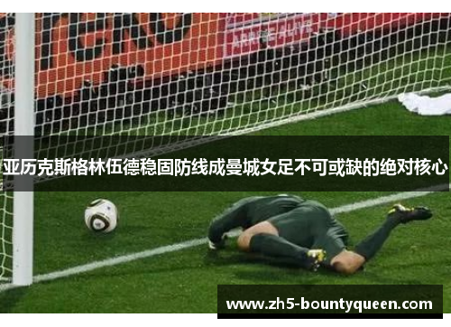 亚历克斯格林伍德稳固防线成曼城女足不可或缺的绝对核心 亚历克斯格林伍德稳固防线成曼城女足不可或缺的绝对核心