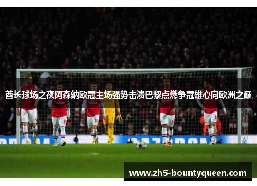 酋长球场之夜阿森纳欧冠主场强势击溃巴黎点燃争冠雄心向欧洲之巅