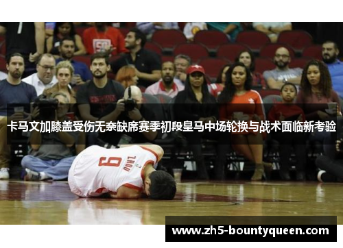 卡马文加膝盖受伤无奈缺席赛季初段皇马中场轮换与战术面临新考验 卡马文加膝盖受伤无奈缺席赛季初段皇马中场轮换与战术面临新考验