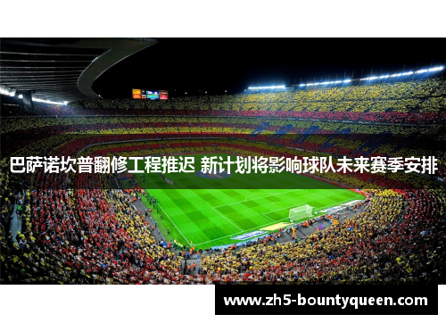 巴萨诺坎普翻修工程推迟 新计划将影响球队未来赛季安排 巴萨诺坎普翻修工程推迟 新计划将影响球队未来赛季安排