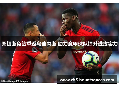 桑切斯免签重返乌迪内斯 助力意甲球队提升进攻实力 桑切斯免签重返乌迪内斯 助力意甲球队提升进攻实力